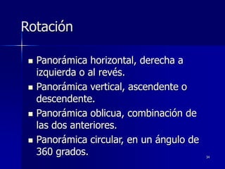 34
Rotación
 Panorámica horizontal, derecha a
izquierda o al revés.
 Panorámica vertical, ascendente o
descendente.
 Panorámica oblicua, combinación de
las dos anteriores.
 Panorámica circular, en un ángulo de
360 grados.
 