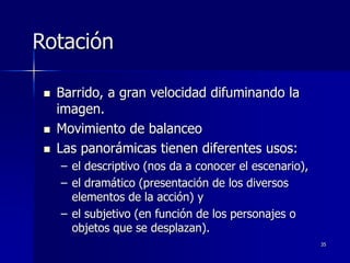 35
Rotación
 Barrido, a gran velocidad difuminando la
imagen.
 Movimiento de balanceo
 Las panorámicas tienen diferentes usos:
– el descriptivo (nos da a conocer el escenario),
– el dramático (presentación de los diversos
elementos de la acción) y
– el subjetivo (en función de los personajes o
objetos que se desplazan).
 