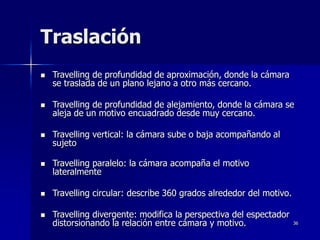36
Traslación
 Travelling de profundidad de aproximación, donde la cámara
se traslada de un plano lejano a otro más cercano.
 Travelling de profundidad de alejamiento, donde la cámara se
aleja de un motivo encuadrado desde muy cercano.
 Travelling vertical: la cámara sube o baja acompañando al
sujeto
 Travelling paralelo: la cámara acompaña el motivo
lateralmente
 Travelling circular: describe 360 grados alrededor del motivo.
 Travelling divergente: modifica la perspectiva del espectador
distorsionando la relación entre cámara y motivo.
 