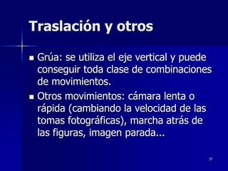 37
Traslación y otros
 Grúa: se utiliza el eje vertical y puede
conseguir toda clase de combinaciones
de movimientos.
 Otros movimientos: cámara lenta o
rápida (cambiando la velocidad de las
tomas fotográficas), marcha atrás de
las figuras, imagen parada...
 