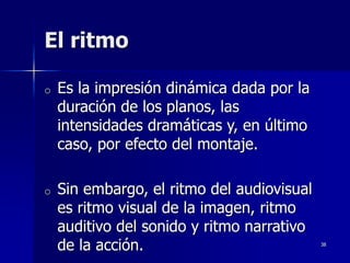 38
El ritmo
o Es la impresión dinámica dada por la
duración de los planos, las
intensidades dramáticas y, en último
caso, por efecto del montaje.
o Sin embargo, el ritmo del audiovisual
es ritmo visual de la imagen, ritmo
auditivo del sonido y ritmo narrativo
de la acción.
 