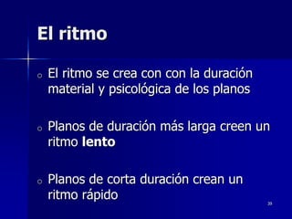 39
El ritmo
o El ritmo se crea con con la duración
material y psicológica de los planos
o Planos de duración más larga creen un
ritmo lento
o Planos de corta duración crean un
ritmo rápido
 