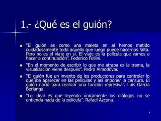 4
1.- ¿Qué es el guión?
 “El guión es como una maleta en al hemos metido
cuidadosamente todo aquello que luego puede hacernos falta.
Pero no es el viaje en sí. El viaje es la película que vamos a
hacer a continuación”. Federico Fellini.
 “En el momento de escribir lo que me atrapa es la trama, la
visualización viene después”. Pedro Almodóvar.
 “El guión fue un invento de los productores para controlar lo
que iba aparecer en las películas y así imponer la censura. El
guión nació para realizar una función represiva”. Luis García
Berlanga.
 “Lo ideal es que leyendo únicamente los diálogos no se
entienda nada de la película”. Rafael Azcona.
 