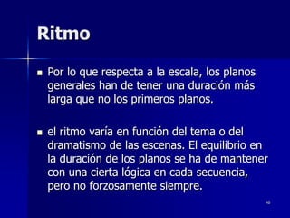 40
Ritmo
 Por lo que respecta a la escala, los planos
generales han de tener una duración más
larga que no los primeros planos.
 el ritmo varía en función del tema o del
dramatismo de las escenas. El equilibrio en
la duración de los planos se ha de mantener
con una cierta lógica en cada secuencia,
pero no forzosamente siempre.
 