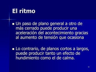 42
El ritmo
 Un paso de plano general a otro de
más cerrado puede producir una
aceleración del acontecimiento gracias
al aumento de tensión que ocasiona
 Lo contrario, de planos cortos a largos,
puede producir tanto un efecto de
hundimiento como el de calma.
 