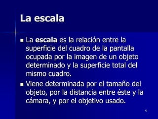 43
La escala
 La escala es la relación entre la
superficie del cuadro de la pantalla
ocupada por la imagen de un objeto
determinado y la superficie total del
mismo cuadro.
 Viene determinada por el tamaño del
objeto, por la distancia entre éste y la
cámara, y por el objetivo usado.
 