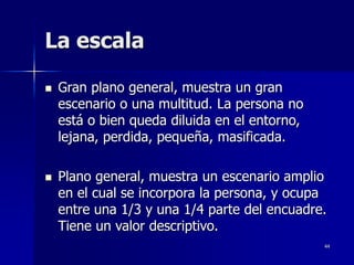 44
La escala
 Gran plano general, muestra un gran
escenario o una multitud. La persona no
está o bien queda diluida en el entorno,
lejana, perdida, pequeña, masificada.
 Plano general, muestra un escenario amplio
en el cual se incorpora la persona, y ocupa
entre una 1/3 y una 1/4 parte del encuadre.
Tiene un valor descriptivo.
 