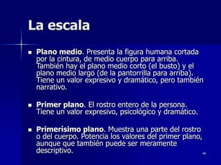 46
La escala
 Plano medio. Presenta la figura humana cortada
por la cintura, de medio cuerpo para arriba.
También hay el plano medio corto (el busto) y el
plano medio largo (de la pantorrilla para arriba).
Tiene un valor expresivo y dramático, pero también
narrativo.
 Primer plano. El rostro entero de la persona.
Tiene un valor expresivo, psicológico y dramático.
 Primerísimo plano. Muestra una parte del rostro
o del cuerpo. Potencia los valores del primer plano,
aunque que también puede ser meramente
descriptivo.
 