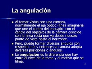 47
La angulación
 Al tomar vistas con una cámara,
normalmente el eje óptico (línea imaginaria
que une el centro del encuadre con el
centro del objetivo) de la cámara coincide
con la línea recta que va desde nuestro
punto de vista hasta el horizonte.
 Pero, puede formar diversos ángulos con
respecto a él y entonces la cámara adopta
diversas posiciones o ángulos.
 La angulación es la diferencia que hay
entre el nivel de la toma y el motivo que se
filma.
 