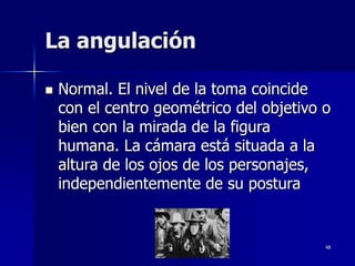 48
La angulación
 Normal. El nivel de la toma coincide
con el centro geométrico del objetivo o
bien con la mirada de la figura
humana. La cámara está situada a la
altura de los ojos de los personajes,
independientemente de su postura
 