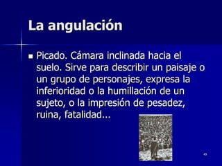 49
La angulación
 Picado. Cámara inclinada hacia el
suelo. Sirve para describir un paisaje o
un grupo de personajes, expresa la
inferioridad o la humillación de un
sujeto, o la impresión de pesadez,
ruina, fatalidad...
 