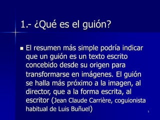 5
1.- ¿Qué es el guión?
 El resumen más simple podría indicar
que un guión es un texto escrito
concebido desde su origen para
transformarse en imágenes. El guión
se halla más próximo a la imagen, al
director, que a la forma escrita, al
escritor (Jean Claude Carrière, coguionista
habitual de Luis Buñuel)
 