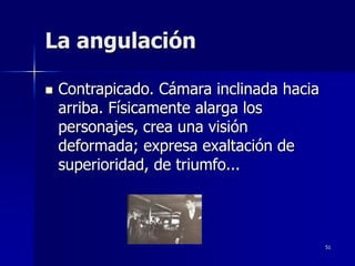 51
La angulación
 Contrapicado. Cámara inclinada hacia
arriba. Físicamente alarga los
personajes, crea una visión
deformada; expresa exaltación de
superioridad, de triumfo...
 