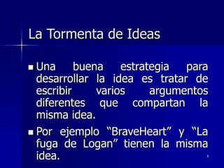 8
La Tormenta de Ideas
 Una buena estrategia para
desarrollar la idea es tratar de
escribir varios argumentos
diferentes que compartan la
misma idea.
 Por ejemplo “BraveHeart” y “La
fuga de Logan” tienen la misma
idea.
 
