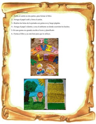 Procedimiento
1.- Dobla el cartón en dos partes, para formar el libro.
2.- Arruga el papel craft y forra el cartón.
3.- Realiza las letras de la portada con goma eva y luego pégalas.
4.- Arruga el papel volantín y crea el ambiente en donde ocurrirán los hechos.
5.-En una goma eva grande escribe el texto y plastifícalo.
6.- Forma el libro y ya está listo para que lo utilices.
 