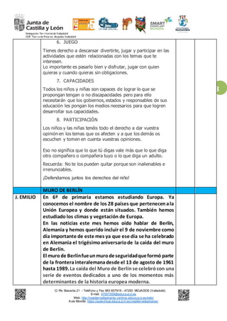 Delegación Ter r itorialde Valladolid
CEIP Tier r a de Pinar es. Mojados Valladolid
C/ Pío Basanta 21 - Teléfono y Fax 983 607919 - 47250 MOJADOS (Valladolid)
E-mail: 47001559@educa.jcyl.es
Web: http://ceiptierradepinares.centros.educa.jcyl.es/sitio/
Aula Moodle: https://aulavirtual.educa.jcyl.es/ceiptierradepinares/
3
6. JUEGO
Tienes derecho a descansar divertirte, jugar y participar en las
actividades que estén relacionadas con los temas que te
interesen.
Lo importante es pasarlo bien y disfrutar, jugar con quien
quieras y cuando quieras sin obligaciones.
7. CAPACIDADES
Todos los niños y niñas son capaces de lograr lo que se
propongan tengan o no discapacidades pero para ello
necesitarán que los gobiernos, estados y responsables de sus
educación les pongan los medios necesarios para que logren
desarrollar sus capacidades.
8. PARTICIPACIÓN
Los niños y las niñas tenéis todo el derecho a dar vuestra
opinión en los temas que os afecten y a que los demás os
escuchen y tomen en cuenta vuestras opiniones.
Eso no significa que lo que tú digas vale más que lo que diga
otro compañero o compañera tuyo o lo que diga un adulto.
Recuerda: No te los pueden quitar porque son inalienables e
irrenunciables.
¡Defendamos juntos los derechos del niño!
MURO DE BERLÍN
J. EMILIO En 6º de primaria estamos estudiando Europa. Ya
conocemos el nombre de los 28 países que pertenecenala
Unión Europea y donde están situados. También hemos
estudiado los climas y vegetación de Europa.
En las noticias este mes hemos oído hablar de Berlín,
Alemania y hemos querido incluir el 9 de noviembre como
día importante de este mes ya que ese día se ha celebrado
en Alemania el trigésimoaniversariode la caída del muro
de Berlín.
El murode Berlínfueunmurodeseguridadqueformó parte
de la fronterainteralemanadesde el 13 de agosto de 1961
hasta 1989.La caída del Muro de Berlín se celebrócon una
serie de eventos dedicados a uno de los momentos más
determinantes de la historia europea moderna.
 