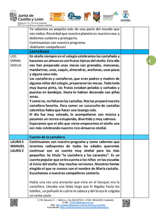 Delegación Ter r itorialde Valladolid
CEIP Tier r a de Pinar es. Mojados Valladolid
C/ Pío Basanta 21 - Teléfono y Fax 983 607919 - 47250 MOJADOS (Valladolid)
E-mail: 47001559@educa.jcyl.es
Web: http://ceiptierradepinares.centros.educa.jcyl.es/sitio/
Aula Moodle: https://aulavirtual.educa.jcyl.es/ceiptierradepinares/
4
Ya sabemos un poquito más de una parte del mundo que
nos rodea. Recordadque nuestroplanetaes nuestracasa y
debemos cuidarla y protegerla.
Continuamos con nuestro programa.
¡Adelante compañeros!
CASTAÑADA
LOC.
EMMA
SHEILA
En otoño siempre en el colegiocelebramos las castañada y
hacemos un almuerzoconfrutos típicos del otoño. Esteaño
nos han preparado unas mesas con granadas, manzanas,
mandarinas, uvas, caquis, almendras, avellanas, uvas pasas
y alguna cosa más.
Las castañeras y castañeros, que eran padres y madres de
algunos niños del colegio, prepararonlas mesas. Todotenía
muy buena pinta, las frutas estaban peladas y cortadas y
puestas en bandejas. Hasta lo habían decorado con piñas
secas.
Y comono, nofaltaronlas castañas.Noslas preparónuestra
castañera favorita. Para comer un cucurucho de castañas
calentitas había que hacer una laaarga cola.
El día fue muy soleado, lo acompañaron con música y
pasamos un recreo estupendo, divertido y muy sabroso.
Esperamos que el año que viene empecemos el otoño una
vez más celebrando nuestro rico almuerzo otoñal.
Cuento de la castañera
LAURA S
MANUEL
LAURA Z
Continuamos con nuestro programa y como sabemos que
tenemos radioyentes de todas las edades queremos
continuar con un cuento muy otoñal para los más
pequeños. Se titula “la castañera y los caracoles”. Es un
cuentopopular que selescuentaa los niños enlas escuelas
al inicio del otoño. Hay muchas versiones .Nosotros hemos
elegido el que se conoce con el nombre de María castaña.
Escuchamos a nuestros compañeros contarlo.
Había una vez una ancianita que vivía en el bosque: era la
castañera. Llevaba una falda larga que le llegaba hasta los
tobillos, un pañuelo le cubría la cabeza y del brazo le colgaba
un cesto vacío.
 