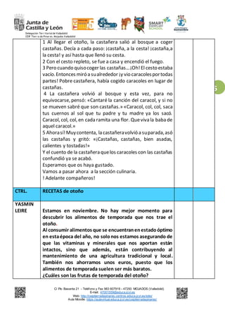Delegación Ter r itorialde Valladolid
CEIP Tier r a de Pinar es. Mojados Valladolid
C/ Pío Basanta 21 - Teléfono y Fax 983 607919 - 47250 MOJADOS (Valladolid)
E-mail: 47001559@educa.jcyl.es
Web: http://ceiptierradepinares.centros.educa.jcyl.es/sitio/
Aula Moodle: https://aulavirtual.educa.jcyl.es/ceiptierradepinares/
5
1 Al llegar el otoño, la castañera salió al bosque a coger
castañas. Decía a cada paso: ¡castaña, a la cesta! ¡castaña,a
la cesta! y así hasta que llenó su cesta.
2 Con el cesto repleto, se fue a casa y encendió el fuego.
3 Pero cuando quisocoger las castañas…¡Oh!El cesto estaba
vacío.Entonces miró a sualrededor ¡y vio caracolesportodas
partes! Pobre castañera, había cogido caracoles en lugar de
castañas.
4 La castañera volvió al bosque y esta vez, para no
equivocarse, pensó: «Cantaré la canción del caracol, y si no
se mueven sabré que son castañas.» «Caracol, col, col, saca
tus cuernos al sol que tu padre y tu madre ya los sacó.
Caracol, col, col, en cada ramita una flor. Queviva la baba de
aquel caracol.»
5 Ahorasí!Muycontenta, la castañeravolvió a suparada,asó
las castañas y gritó: «¡Castañas, castañas, bien asadas,
calientes y tostadas!»
Y el cuento de la castañera quelos caracoles con las castañas
confundió ya se acabó.
Esperamos que os haya gustado.
Vamos a pasar ahora a la sección culinaria.
! Adelante compañeros!
CTRL. RECETAS de otoño
YASMIN
LEIRE Estamos en noviembre. No hay mejor momento para
descubrir los alimentos de temporada que nos trae el
otoño.
Al consumir alimentos que se encuentranenestadoóptimo
en estaépoca del año, no solonos estamos asegurando de
que las vitaminas y minerales que nos aportan están
intactos, sino que además, están contribuyendo al
mantenimiento de una agricultura tradicional y local.
También nos ahorramos unos euros, puesto que los
alimentos de temporada suelen ser más baratos.
¿Cuáles son las frutas de temporada del otoño?
 