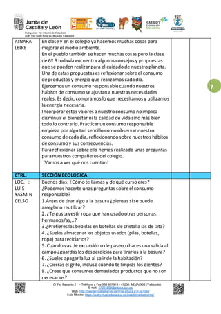 Delegación Ter r itorialde Valladolid
CEIP Tier r a de Pinar es. Mojados Valladolid
C/ Pío Basanta 21 - Teléfono y Fax 983 607919 - 47250 MOJADOS (Valladolid)
E-mail: 47001559@educa.jcyl.es
Web: http://ceiptierradepinares.centros.educa.jcyl.es/sitio/
Aula Moodle: https://aulavirtual.educa.jcyl.es/ceiptierradepinares/
7
AINARA
LEIRE
En clase y en el colegio ya hacemos muchas cosas para
mejorar el medio ambiente.
En el pueblo también sehacen muchas cosas pero la clase
de 6º B todavía encuentra algunos consejos y propuestas
que se pueden realizar para el cuidado de nuestro planeta.
Una de estas propuestas es reflexionar sobreel consumo
de productos y energía que realizamos cada día.
Ejercemos un consumo responsablecuando nuestros
hábitos de consumo seajustan a nuestras necesidades
reales. Es decir, compramos lo que necesitamos y utilizamos
la energía necesaria.
Incorporar estos valores a nuestro consumo no implica
disminuir el bienestar ni la calidad de vida sino más bien
todo lo contrario. Practicar un consumo responsable
empieza por algo tan sencillo como observar nuestro
consumo de cada día, reflexionando sobrenuestros hábitos
de consumo y sus consecuencias.
Para reflexionar sobreello hemos realizado unas preguntas
para nuestros compañeros del colegio.
!Vamos a ver qué nos cuentan!
CTRL. SECCIÓN ECOLÓGICA.
LOC. :
LUIS
YASMIN
CELSO
Buenos días. ¿Cómo te llamas y de qué curso eres?
¿Podemos hacerte unas preguntas sobreel consumo
responsable?
1.Antes de tirar algo a la basura ¿piensas sisepuede
arreglar o reutilizar?
2. ¿Te gusta vestir ropa que han usado otras personas:
hermanos/as,..?
3.¿Prefieres las bebidas en botellas de cristal a las de lata?
4. ¿Sueles almacenar los objetos usados (pilas, botellas,
ropa) para reciclarlos?
5. Cuando vas de excursión o de paseo,o haces una salida al
campo ¿guardas los desperdicios para tirarlos a la basura?
6. ¿Sueles apagar la luz al salir de la habitación?
7. ¿Cierras el grifo, incluso cuando te limpias los dientes?
8. ¿Crees que consumes demasiados productos queno son
necesarios?
 