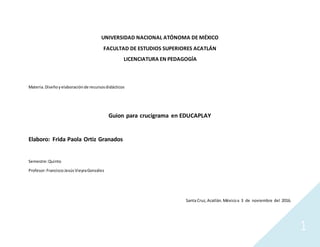 1
UNIVERSIDAD NACIONAL ATÓNOMA DE MÉXICO
FACULTAD DE ESTUDIOS SUPERIORES ACATLÁN
LICENCIATURA EN PEDAGOGÍA
Materia.Diseñoyelaboraciónde recursosdidácticos
Guion para crucigrama en EDUCAPLAY
Elaboro: Frida Paola Ortiz Granados
Semestre:Quinto
Profesor:FranciscoJesúsVieyraGonzález
Santa Cruz,Acatlán.Méxicoa 3 de noviembre del 2016.
 