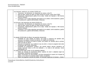 Guionde Producción - PODCAST
Tema:SISTEMA SCADA
Preparadopor:AndreaMartínez, RodolfoRivadeneira, AndreaRosero
CursoSST
LAS FUNCIONES ESPECÍFICAS DEL SISTEMA SCADA SON:
 Transmisión. De información con dispositivos de campo y otros PC.
 Base de datos. Gestión de datos con bajos tiempos de acceso. Suele utilizar ODBC.
 Presentación. Representación gráfica de los datos. Interfaz del Operador o HMI (Human
Machine Interface).
 Explotación. De los datos adquiridos para gestión de la calidad, control estadístico, gestión
de la producción y gestión administrativa y financiera.
Las funciones más específicas del sistema SCADA son:
 Transmisión. De información con dispositivos de campo y otros PC.
 Base de datos. Gestión de datos con bajos tiempos de acceso.
 Presentación. Representación gráfica de los datos. Interfaz del Operador o HMI (Human
Machine Interface).
 Explotación. De los datos adquiridos para gestión de la calidad, control estadístico, gestión
de la producción y gestión administrativa y financiera.
Un paquete SCADA debe de ofrecer las siguientes prestaciones:
• Posibilidad de crear paneles de alarma, que exigen la presencia del operador para
reconocer una parada o situación de alarma, con registro de incidencias.
• Generación de históricos de señal de planta, que pueden ser volcados para su proceso
sobre una hoja de cálculo.
• Ejecución de programas, que modifican la ley de control, o incluso el programa total sobre
el autómata, bajo ciertas condiciones.
• Posibilidad de programación numérica, que permite realizar cálculos aritméticos de
elevada resolución sobre la CPU del ordenador, y no sobre la del autómata, menos
especializado, etc.
Un sistema SCADA debe cumplir con los siguientes objetivos:
• Deben ser sistemas de arquitectura abierta, capaces de crecer o adaptarse según las
necesidades cambiantes de la empresa.
• Deben comunicarse con total facilidad y de forma transparente al usuario con el equipo de
planta y con el resto de la empresa (redes locales y de gestión).
• Deben ser programas sencillos de instalar, sin excesivas exigencias de hardware, y fáciles
 
