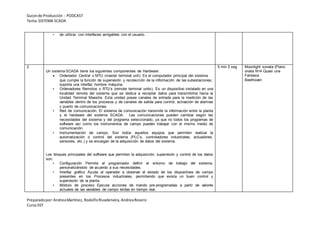 Guionde Producción - PODCAST
Tema:SISTEMA SCADA
Preparadopor:AndreaMartínez, RodolfoRivadeneira, AndreaRosero
CursoSST
• de utilizar, con interfaces amigables con el usuario.
2
Un sistema SCADA tiene los siguientes componentes de Hardware:
 Ordenador Central o MTU (master terminal unit). Es el computador principal del sistema
que cumple la función de supervisión y recolección de la información de las subestaciones;
soporta una interfaz hombre máquina.
• Ordenadores Remotos o RTU’s (remote terminal units). Es un dispositivo instalado en una
localidad remota del sistema que se dedica a recopilar datos para transmitirlos hacia la
Unidad Terminal Maestra. Esta unidad posee canales de entrada para la medición de las
variables dentro de los procesos y de canales de salida para control, activación de alarmas
y puerto de comunicaciones.
• Red de comunicación. El sistema de comunicación transmite la información entre la planta
y el hardware del sistema SCADA. Las comunicaciones pueden cambiar según las
necesidades del sistema y del programa seleccionado, ya que no todos los programas de
software así como los instrumentos de campo pueden trabajar con el mismo medio de
comunicación.
• Instrumentación de campo. Son todos aquellos equipos que permiten realizar la
automatización o control del sistema (PLC’s, controladores industriales, actuadores,
sensores, etc.) y se encargan de la adquisición de datos del sistema.
Los bloques principales del software que permiten la adquisición, supervisión y control de los datos
son:
• Configuración Permite al programador definir el entorno de trabajo del sistema,
personalizándolo de acuerdo a sus necesidades.
• Interfaz gráfico Ayuda al operador a observar el estado de los dispositivos de campo
presentes en los Procesos industriales, permitiendo que exista un buen control y
supervisión de la planta.
• Módulo de proceso Ejecuta acciones de mando pre-programadas a partir de valores
actuales de las variables de campo leídas en tiempo real.
5 min 5 seg Moonlight sonata (Piano
onata N14 Quasi una
Fantasia
Beethoven
 