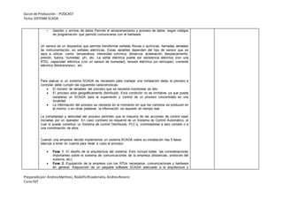 Guionde Producción - PODCAST
Tema:SISTEMA SCADA
Preparadopor:AndreaMartínez, RodolfoRivadeneira, AndreaRosero
CursoSST
• Gestión y archivo de datos Permite el almacenamiento y proceso de datos, según códigos
de programación que permite comunicarse con el hardware.
Un sensor es un dispositivo que permite transformar señales físicas o químicas, llamadas variables
de instrumentación, en señales eléctricas. Estas variables dependen del tipo de sensor que se
vaya a utilizar, como: temperatura, intensidad lumínica, distancia, aceleración, desplazamiento,
presión, fuerza, humedad, pH, etc. La señal eléctrica puede ser resistencia eléctrica (con una
RTD), capacidad eléctrica (con un sensor de humedad), tensión eléctrica (un termopar), corriente
eléctrica (fototransistor), etc.
Para evaluar si un sistema SCADA es necesario para manejar una instalación dada, el proceso a
controlar debe cumplir las siguientes características:
 El número de variables del proceso que se necesita monitorear es alto
 El proceso está geográficamente distribuido. Esta condición no es limitativa, ya que puede
instalarse un SCADA para la supervisión y control de un proceso concentrado en una
localidad
 La información del proceso se necesita en el momento en que los cambios se producen en
el mismo, o en otras palabras, la información se requiere en tiempo real.
La complejidad y velocidad del proceso permiten que la mayoría de las acciones de control sean
iniciadas por un operador. En caso contrario se requerirá de un Sistema de Control Automático, el
cual lo puede constituir un Sistema de control Distribuido, PLC´s, controladores a lazo cerrado o a
una combinación de ellos.
Cuando una empresa decide implementar un sistema SCADA sobre su instalación hay 5 fases
básicas a tener en cuenta para llevar a cabo el proceso:
 Fase 1. El diseño de la arquitectura del sistema. Esto incluye todas las consideraciones
importantes sobre el sistema de comunicaciones de la empresa (distancias, protocolo del
sistema, etc).
 Fase 2. Equipación de la empresa con los RTUs necesarios, comunicaciones y hardware
en general. Adquisición de un paquete software SCADA adecuado a la arquitectura y
 