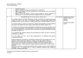 Guionde Producción - PODCAST
Tema:SISTEMA SCADA
Preparadopor:AndreaMartínez, RodolfoRivadeneira, AndreaRosero
CursoSST
sistemas de la planta.
 Fase 3. la instalación del equipo de comunicación y el sistema PC.
 Fase 4. Programación, tanto del equipamiento de comunicaciones como de los equipos
HMI y software SCADA.
 Fase 5. Testeo del sistema o puesta a punto, durante el cual los problemas de
programación en comunicaciones como en el software SCADA son solucionados
3 IMPLEMENTACION DE LA APLICACIÓN DEL SISTEMA SCADA
En el Relleno Sanitario del Distrito Metropolitano de Quito, ubicado vía Pifo, ingresa la basura que
proviene de Quito, de los valles y comunidades aledañas. Aproximadamente ingresan 2000
toneladas de basura. Estas se colocan en cubetos (huecos) para su posterior cobertura con tierra.
Los cubetos poseen un sistema de recolección de lixiviado y gas generado por la descomposición
de la basura, que depende del clima, tiempo de descomposición, factores climáticos, etc.
El lixiviado es un líquido que posee características contaminantes para el medio ambiente, por lo
cual no se puede descargar al río directamente. Para cumplir con la normativa ambiental se tiene
que realizar el tratamiento. Actualmente, existen dos plantas de tratamiento operativas para poder
descargar este líquido al río.
En la siguientes fotos podemos observar una de las plantas es la VSEP, que tiene un sistema de
ultrafiltración por vibración.
Y la otra planta es la PTL, que se basa principalmente en el tratamiento físico-químico
(coagulación-floculación).
Planta de tratamiento de lixiviado PTL Actualmente se producen 450 m3 de lixiviado por día, y las
plantas en conjunto tratan 400 m3 diarios en el verano. Es así, que en época invernal la
producción de lixiviado aumenta y las plantas no abastecen el tratamiento. Por esta razón el
relleno cuenta con 12 piscinas de acumulación de lixiviado, es de suma importancia tener un
control de volúmenes o niveles para evitar cualquier desborde que podría tener un fuerte impacto
ambiental.
Además, se cuenta con una piscina de disposición final en donde se vierte el lixiviado tratado para
descargar al río, y se necesita tener un control de diferentes parámetros para constatar la
efectividad y calidad de tratamiento.
6 min 26 seg Moonlight sonata (Piano
onata N14 Quasi una
Fantasia
Beethoven
El Danubio Azul, Johann
Strauss
 
