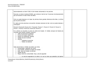 Guionde Producción - PODCAST
Tema:SISTEMA SCADA
Preparadopor:AndreaMartínez, RodolfoRivadeneira, AndreaRosero
CursoSST
Aproximadamente se tiene 10.000 m3 de lixiviado almacenado en las piscinas.
Para esto, se tiene el sistema SCADA, que controla el nivel de las 12 piscinas de almacenamiento
que se encuentra en toda el área del relleno.
Como se puede observar en el mapa, las piscinas tienen grandes distancias entre ellas y la oficina
que es punto de control.
En cada una de las piscinas se encuentran ubicados sensores de nivel, como se puede observar a
continuación:
Piscina 9, Piscina 20, Piscina 16-17, Piscina 22, Piscina 11, Piscina 13, Piscina 15, Piscina 14,
Piscina 1, Piscina 2, Piscina 22, Piscina 25, Piscina 21
En la oficina se encuentra el punto de control del lixiviado. El interfaz principal del Sistema de
monitoreo para líquidos lixiviados consta de:
 Todas las piscinas de captación
 Piscina de lixiviado tratado #19
 Genera sus respectivos reportes
 Calidad de aire en oficinas
 Alarmas
o Flotadores de piscinas
o Niveles de desborde
Cada piscina tiene un interfaz secundario que indica:
 Conductividad: parámetro de control
 Flujo entrada: cantidad de ingreso de lixiviado
 Nivel: altura de lixiviado en piscinas
 Calidad del aire
 Rango normal de conductividad, flujo y cota de seguridad
o La cota de seguridad es la altura a la cual se tiene que presentar una alarma,
 