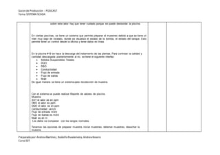 Guionde Producción - PODCAST
Tema:SISTEMA SCADA
Preparadopor:AndreaMartínez, RodolfoRivadeneira, AndreaRosero
CursoSST
sobre este valor hay que tener cuidado porque se puede desbordar la piscina.
En ciertas piscinas, se tiene un sistema que permite preparar el muestreo debido a que se tiene un
nivel muy bajo de lixiviado, donde se visualiza el estado de la bomba, el estado del tanque. Esto
permite tener un control desde la oficina y tener datos en línea.
En la piscina #19 se hace la descarga del tratamiento de las plantas. Para controlar la calidad y
cantidad descargada posteriormente al rio, se tiene el siguiente interfaz:
 Sólidos Suspendidos Totales
 DQO
 DBO
 Conductividad
 Flujo de entrada
 Flujo de salida
 Nivel
De igual manera se tiene un sistema para recolección de muestra.
Con el sistema se puede realizar Reporte de valores de piscina.
Muestra
SST el valor es en ppm
DBO el valor es ppm
DQO el valor es en ppm
Conductividad us/cm
Flujo de entrada m3/d
Flujo de Salida es m3/d
Nivel es en m
Los datos se comparan con los rangos normales.
Tenemos las opciones de preparar muestra, iniciar muestreo, deterner muestreo, desechar la
muestra.
 