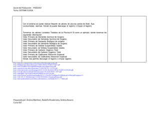 Guionde Producción - PODCAST
Tema:SISTEMA SCADA
Preparadopor:AndreaMartínez, RodolfoRivadeneira, AndreaRosero
CursoSST
Con el sistema se puede realizar Reporte de valores de piscina consta de Nivel, flujo,
conductividad, alarmas. Donde se puede descargar el registro o limpiar el registro.
Tomamos los valores Lixiviados Tratados de la Piscina # 19 como un ejemplo, donde tenemos los
siguientes información:
Valor Primario de Demanda Química de Oxigeno
Valor Secundario de Demanda Química de Oxigeno
Valor Primario de Demanda Biológica de oxígeno
Valor Secundario de Demanda Biológica de oxígeno
Valor Primario de Sólidos Suspendidos totales
Valor Secundario de Sólidos Suspendidos totales
Valor Primario de Carbono Orgánico Total
Valor Secundario de Carbono Orgánico Total
Valor Primario de Coeficiente Absorción Especial
Valor Secundario de Coeficiente Absorción Especial.
Donde nos permite descargar el registro o limpiar registro.
http://www.uco.es/grupos/eatco/automatica/ihm/descargar/scada.pdf
http://bibdigital.epn.edu.ec/bitstream/15000/10020/2/PARTE%202.pdf
http://www.etitudela.com/celula/downloads/controldeprocesos.pdf
http://repositorio.uta.edu.ec/bitstream/123456789/101/1/t552e.pdf
http://www.marcombo.com/Descargas/8426714188-SCADA/CAP%C3%8DTULO%20I.pdf
http://ocw.upc.edu/sites/default/files/materials/15012628/40201-3452.pdf
http://aiquruguay.org/congreso/download/HOCACANYAN.pdf
http://www.recercat.cat/bitstream/handle/2072/13784/PFC%20Manel%20Redondo%20Sol.pdf?sequence=1
http://148.226.12.104/bitstream/123456789/29492/1/EspinosaPonce.pdf
http://www.medioambientecantabria.es/documentos_contenidos/63277_7.Mare.pdf
 