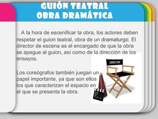   A la hora de escenificar la obra, los actores deben 
respetar el guion teatral, obra de un dramaturgo. El 
director de escena es el encargado de que la obra 
se apegue al guion, así como de la dirección de los 
ensayos. 
Los coreógrafos también juegan un 
papel importante, ya que son ellos 
los que caracterizan el espacio en 
el que se presenta la obra.
GUIÓN TEATRAL
OBRA DRAMÁTICA
 