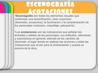 ESCENOGRAFÍA
ACOTACIONES
•Escenografía son todos los elementos visuales que
conforman una escenificación, sean corpóreos
(decorado, accesorios), la iluminación o la caracterización de
los personajes (vestuario, maquillaje, peluquería).
•Las acotaciones son las indicaciones que señalan las
entradas y salidas de los personajes, sus actitudes, ademanes
y expresiones en general, además de los cambios de
decorado, el lugar donde se realizan las acciones y todas las
indicaciones que sirven para la ambientación y puesta en
escena de la obra.
 