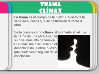 TRAMA
CLÍMAX
La trama es el cuerpo de la historia. Son toda la
serie de sucesos que se desarrollan durante la
obra.
Se le conoce como clímax al momento en el que
la trama de una obra alcanza
su nivel más alto de tensión.
El clímax suele situarse en el
desenlace de la obra, puesto
que suele venir seguido de la
conclusión.
 