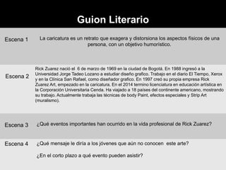 Guion Literario
Escena 1 La caricatura es un retrato que exagera y distorsiona los aspectos físicos de una
persona, con un objetivo humorístico.
Escena 2
Rick Zuarez nació el 6 de marzo de 1969 en la ciudad de Bogotá. En 1988 ingresó a la
Universidad Jorge Tadeo Lozano a estudiar diseño grafico. Trabajo en el diario El Tiempo, Xerox
y en la Clínica San Rafael, como diseñador grafico. En 1997 creó su propia empresa Rick
Zuarez Art, empezado en la caricatura. En el 2014 termino licenciatura en educación artística en
la Corporación Universitaria Cenda. Ha viajado a 18 países del continente americano, mostrando
su trabajo. Actualmente trabaja las técnicas de body Paint, efectos especiales y Strip Art
(muralismo).
Escena 3 ¿Qué eventos importantes han ocurrido en la vida profesional de Rick Zuarez?
Escena 4 ¿Qué mensaje le diría a los jóvenes que aún no conocen este arte?
¿En el corto plazo a qué evento pueden asistir?
 