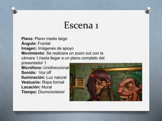 Escena 1
Plano: Plano medio largo
Ángulo: Frontal
Imagen: Imágenes de apoyo
Movimiento: Se realizara un zoom out con la
cámara 1,hasta llegar a un plano completo del
presentador 1
Micrófono: Unidireccional
Sonido: Voz off
Iluminación: Luz natural
Vestuario: Ropa formal
Locación: Mural
Tiempo: Diurno/exterior
 