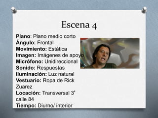 Escena 4
Plano: Plano medio corto
Ángulo: Frontal
Movimiento: Estática
Imagen: Imágenes de apoyo
Micrófono: Unidireccional
Sonido: Respuestas
Iluminación: Luz natural
Vestuario: Ropa de Rick
Zuarez
Locación: Transversal 3ª
calle 84
Tiempo: Diurno/ interior
 