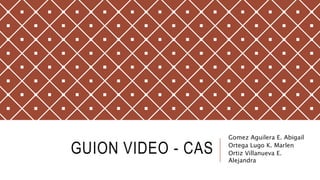 GUION VIDEO - CAS
Gomez Aguilera E. Abigail
Ortega Lugo K. Marlen
Ortiz Villanueva E.
Alejandra
 