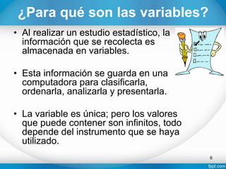 ¿Para qué son las variables?
• Al realizar un estudio estadístico, la
información que se recolecta es
almacenada en variables.
• Esta información se guarda en una
computadora para clasificarla,
ordenarla, analizarla y presentarla.
• La variable es única; pero los valores
que puede contener son infinitos, todo
depende del instrumento que se haya
utilizado.
6
 