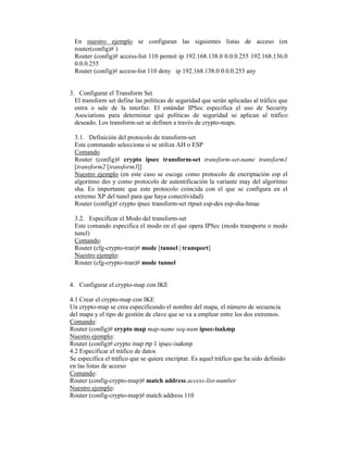 En nuestro ejemplo se configuran las siguientes listas de acceso (en
router(config)# )
Router (config)# access-list 110 permit ip 192.168.138.0 0.0.0.255 192.168.136.0
0.0.0.255
Router (config)# access-list 110 deny ip 192.168.138.0 0.0.0.255 any
3. Configurar el Transform Set
El transform set define las políticas de seguridad que serán aplicadas al tráfico que
entra o sale de la interfaz. El estándar IPSec especifica el uso de Security
Asociations para determinar qué políticas de seguridad se aplican al tráfico
deseado. Los transform-set se definen a través de crypto-maps.
3.1. Definición del protocolo de transform-set
Este commando selecciona si se utiliza AH o ESP
Comando
Router (config)# crypto ipsec transform-set transform-set-name transform1
[transform2 [transform3]]
Nuestro ejemplo (en este caso se escoge como protocolo de encriptación esp el
algoritmo des y como protocolo de autentificación la variante may del algoritmo
sha. Es importante que este protocolo coincida con el que se configura en el
extremo XP del tunel para que haya conectividad)
Router (config)# crypto ipsec transform-set rtpset esp-des esp-sha-hmac
3.2. Especificar el Modo del transform-set
Este comando especifica el modo en el que opera IPSec (modo transporte o modo
tunel)
Comando:
Router (cfg-crypto-tran)# mode [tunnel | transport]
Nuestro ejemplo:
Router (cfg-crypto-tran)# mode tunnel
4. Configurar el crypto-map con IKE
4.1 Crear el crypto-map con IKE
Un crypto-map se crea especificando el nombre del mapa, el número de secuencia
del mapa y el tipo de gestión de clave que se va a emplear entre los dos extremos.
Comando:
Router (config)# crypto map map-name seq-num ipsec-isakmp
Nuestro ejemplo:
Router (config)# crypto map rtp 1 ipsec-isakmp
4.2 Especificar el tráfico de datos
Se especifica el tráfico que se quiere encriptar. Es aquel tráfico que ha sido definido
en las listas de acceso
Comando:
Router (config-crypto-map)# match address access-list-number
Nuestro ejemplo:
Router (config-crypto-map)# match address 110
 