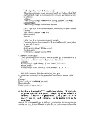 4.6.2.4 Especificar el método de autenticación
Método de autenticación para el intercambio de claves. Puede ser RSA, RSA
encriptado y claves pre-configuradas (las dos primeras necesitan un servidor
de autoridad)
Comando:
Router (config-isakmp)# authentication {rsa-sig | rsa-encr | pre-share}
Nuestro ejemplo:
Router (config-isakmp)# authentication pre-share
4.6.2.5 Especificar el identificador de grupo del algoritmo de Diffie Hellman
Comando:
Router (config-isakmp)# group {1|2}
Nuestro ejemplo:
No se usa
4.6.2.6 Especificar el tiempo de seguridad asociado
Tiempo máximo en el que una política de seguridad se utiliza sin necesidad
de negociarla de nuevo
Comando:
Router (config-isakmp)# lifetime seconds
Nuestro ejemplo:
Router (config-isakmp)# lifetime 28800
4.6.3 Definir una clave (key)
Como hemos escogido utilizar claves pre-configuradas que se intercambien en la
negociación inicial es necesario configurarla en cada extremo
Comando:
Router (config)# crypto isakmp key clave address peer-address
Nuestro ejemplo:
Router (config)# crypto isakmp key cisco123 address 192.168.136.11
5. Aplicar el crypto-map al interface extremo del túnel VPN
En nuestro caso hay que aplicar el crypto-map definido al puerto serie del router
1720.
Comando:
Router (config-if)# crypto map map-name
Nuestro ejemplo:
Router (config-if)# crypto map rtp
6. Configurar la conexión VPN en el PC con windows XP siguiendo
los pasos siguientes del guión “Configuring IPSec between a
Microsoft Windows XP professional (1NIC) and the VPN
router” que se puede encontrar en la página web de la
asignatura.
A partir del guión especificado, se incluyen a continuación únicamente aquellas
ventanas que en el ejemplo del guión no coinciden con el ejemplo de configuración
 