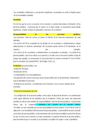 Las sociedades, fundaciones y asociaciones legalmente reconocidas con sede en España gozan
de la nacionalidad española.
Domicilio
Si ni la ley que las creó o reconoció, ni los estatutos o estatutos determinan el domicilio de las
personas jurídicas, se presume que lo tienen en el lugar donde se encuentran representadas
legalmente, o donde realizan las principales funciones de su instituto”.
Responsabilidad de las personas jurídicas.
-Las decisiones sobre los activos se toman en función de la estructura organizativa de cada
individuo.
-Los activos del PJ no responden de las deudas de sus accionistas o administradores, aunque
indirectamente la situación patrimonial del accionista pueda afectar al PJ (disolución de la
empresa, por ejemplo).
-Los activos de los accionistas o administradores no responden, en principio, a la deuda de la
persona jurídica, pero este criterio no es general, y en todo caso es necesario analizar el tipo de
p legal, por ejemplo, en asociaciones Es necesario tener en cuenta el artículo15.2 de la LODA,
para la sociedad civil (artículo1698.1 del Código Civil), etc.
Extinción: personas jurídicas son
-Expiración del plazo.
-Realización del fin.
-La imposibilidad de su incumplimiento.
-Desaparición del sustrato social que merece la personificación la del patrimonio fundacional o
la de la pluralidad de personas.
-Voluntarias las privativas o establecidas en los Estatutos o en su caso la voluntad de los
asociados.
Teoría del levantamiento del velo.
-La configuración de la persona jurídica como sujeto de derecho ha llevado a su consideración
como sujeto diferente de los miembros que la componen. Existe, por tanto, una separación
absoluta no solo de sino también de responsabilidades entre las personas jurídicas y las personas
físicas que la componen. Hablamos del secreto de la persona jurídica
-Se utiliza un velo o pantalla que usa una personalidad de forma abusiva. Con el fin de evitar la
aplicación o uso fraudulento del mecanismo de persona jurídica, se desarrolló la técnica conocida
como abuso de persona jurídica o ellevantamiento del velo de la personalidad a partir de la ficción
de que en estos casos extremos es el juez autorizado el esquema formal de la persona jurídica,
para descubrir lo que se esconde en su trasfondo y así aplicar las reglas a evitar el problema.
 