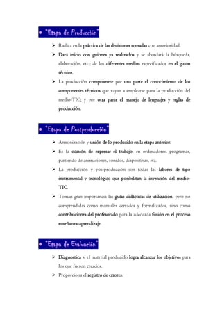 • “Etapa de Producción”
➢ Radica en la práctica de las decisiones tomadas con anterioridad.
➢ Dará inicio con guiones ya realizados y se abordará la búsqueda,
elaboración, etc.; de los diferentes medios especificados en el guion
técnico.
➢ La producción compromete por una parte el conocimiento de los
componentes técnicos que vayan a emplearse para la producción del
medio-TIC; y por otra parte el manejo de lenguajes y reglas de
producción.
• “Etapa de Postproducción”
➢ Armonización y unión de lo producido en la etapa anterior.
➢ Es la ocasión de expresar el trabajo, en ordenadores, programas,
partiendo de animaciones, sonidos, diapositivas, etc.
➢ La producción y postproducción son todas las labores de tipo
instrumental y tecnológico que posibilitan la invención del medio-
TIC.
➢ Toman gran importancia las guías didácticas de utilización, pero no
comprendidas como manuales cerrados y formalizados, sino como
contribuciones del profesorado para la adecuada fusión en el proceso
enseñanza-aprendizaje.
• “Etapa de Evaluación”
➢ Diagnostica si el material producido logra alcanzar los objetivos para
los que fueron creados.
➢ Proporciona el registro de errores.
 