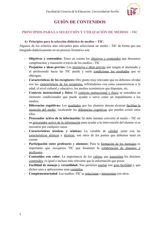 Facultad de Ciencias de la Educación. Universidad de Sevilla
GUIÓN DE CONTENIDOS
PRINCIPIOS PARA LA SELECCIÓN Y UTILIZACIÓN DE MEDIOS - TIC
A) Principios para la selección didáctica de medios ~ TIC.
Algunos de los criterios más relevantes para seleccionar un medio - TIC de forma que sea
integrado didácticamente en un proceso formativo son:
- Objetivos y contenidos: Tener en cuenta los objetivos y contenidos que deseamos
cumplimentar y transmitir a través de los medios - TIC
- Prejuicios e ideas previas: Los prejuicios e ideas previas que tengan el alumnado y
el profesorado hacia las TIC puede y suele condicionar los resultados que se
obtengan.
- Características de los receptores: Otro punto muy relevante que no debemos olvidar
son las características de los receptores, refiriéndonos con estas características a la
edad, el nivel cultural y educativo, los medios económicos que disponen, etc.
- Contexto instruccional y físico: El contexto instruccional y físico se considera un
elemento condicionador que puede ayudar o servir como un impedimento a los
medios.
- Diferencias cognitivas: Los resultados que los alumnos desean alcanzar facilitan la
inserción del medio, recalcando las diferencias cognitivas que puedan existir entre
ellos.
- Procesador activo de la información: Se debe intentar convertir al medio - TIC en
un procesador activo de la información para ayudar a la intervención del alumno si es
necesario por cualquier causa.
- Características técnicas y sémicas: La variable de calidad, junto con las
características sémicas y técnicas, son otros de los puntos que debemos tener en
cuenta.
- Participación entre profesores y alumnos: Para la formación de los mensajes es
importante que escojamos TIC que fomenten la colaboración de alumnos y
profesores.
- Contenidos con valor: La importancia de los valores que transmiten los distintos
contenidos, es igual o incluso más relevante que la información que posee.
- Facilidad de manejo y versatilidad: Nos permiten usarlas con gran facilidad y, que
dichos usos y aplicaciones sean versátiles.
- Complementariedad: Los medios~TIC se relacionan e interactúan con otros.
1
 