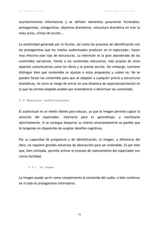 De la idea al guión                                                Daniel aparicio gonzález




acontecimientos informativos y se definen elementos puramente ficcionales:
protagonistas, antagonistas, objetivos dramáticos, estructura dramática en tres (o
más) actos, clímax de acción...


La emotividad generada por la ficción, así como los procesos de identificación con
los protagonistas que los medios audiovisuales producen en el espectador, hacen
muy efectivo este tipo de estructuras. La televisión es la gran abanderada de los
contenidos narrativos, frente a los contenidos discursivos, más propios de otros
soportes comunicativos como los libros y la prensa escrita. Sin embargo, conviene
distinguir bien qué contenidos se ajustan a estas propuestas y cuáles no. No se
pueden forzar los contenidos para que se adapten a cualquier precio a estructuras
dramáticas. Se corre el riesgo de entrar en una dinámica de espectacularización en
la que las formas elegidas acaben por ensombrecer o desvirtuar los contenidos.


2.4 Recursos audiovisuales


El audiovisual es un medio idóneo para educar, ya que la imagen permite captar la
atención    del     espectador,   motivarle        para   el   aprendizaje,   y   movilizarle
afectivamente. Si se consigue despertar su interés emocionalmente es posible que
le tengamos en disposición de aceptar desafíos cognitivos.


Por su capacidad de pregnancia y de identificación, la imagen, a diferencia del
libro, no requiere grandes esfuerzos de abstracción para ser entendida. Es por esto
que, bien utilizada, permite activar el proceso de razonamiento del espectador con
cierta facilidad.


       2.4.1. La imagen



La imagen puede servir como complemento al contenido del audio, o bien conllevar
en sí todo el protagonismo informativo.




                                              15
 