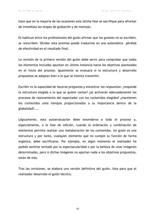 De la idea al guión                                          Daniel aparicio gonzález




hace que en la mayoría de las ocasiones esta última fase se sacrifique para afrontar
de inmediato las etapas de grabación y de montaje.


Es habitual entre los profesionales del guión afirmar que los guiones no se escriben,
se reescriben. Olvidar esta premisa puede traducirse en una automática pérdida
de efectividad en el resultado final.


La revisión de la primera versión del guión debe servir para comprobar que todos
los elementos incluidos apuntan en última instancia hacia los objetivos planteados
en el inicio del proceso. Igualmente se evaluará si la estructura y desarrollo
propuestos se adaptan bien a lo que se intenta transmitir.


Escribir es la capacidad de hacerse preguntas y encontrar las respuestas: ¿responde
la estructura elegida a lo que se quiere contar? ¿se activarán adecuadamente los
procesos de razonamiento del espectador con los contenidos elegidos? ¿mantienen
los contenidos unos tiempos proporcionados a su importancia dentro de la
globalidad?....


Lógicamente, esta autoevaluación debe extenderse a todo el proceso y,
especialmente, a la fase de edición, cuando la ordenación y combinación de
elementos permite realizar una reelaboración de los contenidos. Un guión es una
estructura y por tanto, cualquier elemento que no cumple su función de forma
orgánica, debe sacrificarse. Por ejemplo, en algún momento el realizador ha
podido sentirse tentado por la espectacularidad o por la belleza de unas imágenes
determinadas, pero si dichas imágenes no aportan nada a los objetivos propuestos,
están de más.


Tras las revisiones, se elabora una versión definitiva del guión, lista para que el
realizador desarrolle el guión técnico.




                                          10
 