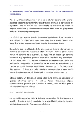 De la idea al guión                                            Daniel aparicio gonzález




2. PROPUESTAS PARA UN TRATAMIENTO EDUCATIVO DE LA INFORMACIÓN
AUDIOVISUAL


Ante todo, disfrutar es la primera recomendación a la hora de concebir los guiones,
buscando creaciones suficientemente atractivas que estimulen al aprendizaje del
espectador. Una vez que se han pormenorizado los contenidos se buscan las
mejores disposiciones y combinaciones entre ellos. Crear viene del griego kerao,
mezclar. Descomponer para componer.


Las técnicas para generar fórmulas de arranque son infinitas: desde combinar al
azar tramas y personajes predefinidos, hasta partir de una palabra concreta como
punto de arranque, pasando por el brain-stroming (tormenta de ideas).


En cualquier caso, es obligación de los creadores emocionar e interesar con sus
mensajes, especialmente en el nuevo entorno mediático, marcado por los nuevos
hábitos de consumo de la audiencia. El espectador del nuevo siglo demanda
contenidos muy específicos, pudiendo elegir entre una oferta muy diversificada.
Los contenidos analíticos, pausados y reflexivos van dejando sitio a otros más
emocionales, vertiginosos y fragmentados. Así se explica el resurgimiento y la
creación de nuevos formatos: telerrealidad, teleseries de ficción, docudramas,
docu-soaps....        Es importante saber adaptarse razonablemente a estos nuevos
hábitos de consumo para seguir despertando el interés de los espectadores.


Intentar elaborar un decálogo de reglas sobre cómo tienen que elaborarse los
guiones    educativos       carece    de   sentido.   Valgan    simplemente       algunas
recomendaciones genéricas que sí puedan, al menos, servir de fondo para la
reflexión en la actividad creativa.


2.1. Claridad expositiva


Los contenidos deben ser claros y fáciles de comprender. Conviene apelar a la
sencillez, de manera que el espectador no se vea obligado a realizar esfuerzos
añadidos de comprensión. Algunas recomendaciones:



                                            11
 