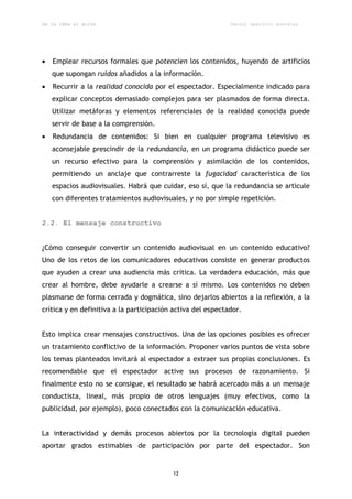 De la idea al guión                                          Daniel aparicio gonzález




   Emplear recursos formales que potencien los contenidos, huyendo de artificios
    que supongan ruidos añadidos a la información.
   Recurrir a la realidad conocida por el espectador. Especialmente indicado para
    explicar conceptos demasiado complejos para ser plasmados de forma directa.
    Utilizar metáforas y elementos referenciales de la realidad conocida puede
    servir de base a la comprensión.
   Redundancia de contenidos: Si bien en cualquier programa televisivo es
    aconsejable prescindir de la redundancia, en un programa didáctico puede ser
    un recurso efectivo para la comprensión y asimilación de los contenidos,
    permitiendo un anclaje que contrarreste la fugacidad característica de los
    espacios audiovisuales. Habrá que cuidar, eso sí, que la redundancia se articule
    con diferentes tratamientos audiovisuales, y no por simple repetición.


2.2. El mensaje constructivo


¿Cómo conseguir convertir un contenido audiovisual en un contenido educativo?
Uno de los retos de los comunicadores educativos consiste en generar productos
que ayuden a crear una audiencia más crítica. La verdadera educación, más que
crear al hombre, debe ayudarle a crearse a sí mismo. Los contenidos no deben
plasmarse de forma cerrada y dogmática, sino dejarlos abiertos a la reflexión, a la
crítica y en definitiva a la participación activa del espectador.


Esto implica crear mensajes constructivos. Una de las opciones posibles es ofrecer
un tratamiento conflictivo de la información. Proponer varios puntos de vista sobre
los temas planteados invitará al espectador a extraer sus propias conclusiones. Es
recomendable que el espectador active sus procesos de razonamiento. Si
finalmente esto no se consigue, el resultado se habrá acercado más a un mensaje
conductista, lineal, más propio de otros lenguajes (muy efectivos, como la
publicidad, por ejemplo), poco conectados con la comunicación educativa.


La interactividad y demás procesos abiertos por la tecnología digital pueden
aportar grados estimables de participación por parte del espectador. Son


                                          12
 