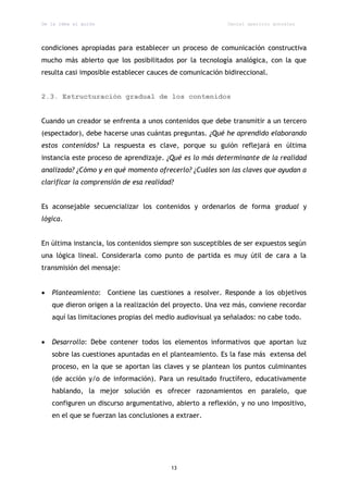 De la idea al guión                                        Daniel aparicio gonzález




condiciones apropiadas para establecer un proceso de comunicación constructiva
mucho más abierto que los posibilitados por la tecnología analógica, con la que
resulta casi imposible establecer cauces de comunicación bidireccional.


2.3. Estructuración gradual de los contenidos


Cuando un creador se enfrenta a unos contenidos que debe transmitir a un tercero
(espectador), debe hacerse unas cuántas preguntas. ¿Qué he aprendido elaborando
estos contenidos? La respuesta es clave, porque su guión reflejará en última
instancia este proceso de aprendizaje. ¿Qué es lo más determinante de la realidad
analizada? ¿Cómo y en qué momento ofrecerlo? ¿Cuáles son las claves que ayudan a
clarificar la comprensión de esa realidad?


Es aconsejable secuencializar los contenidos y ordenarlos de forma gradual y
lógica.


En última instancia, los contenidos siempre son susceptibles de ser expuestos según
una lógica lineal. Considerarla como punto de partida es muy útil de cara a la
transmisión del mensaje:


   Planteamiento: Contiene las cuestiones a resolver. Responde a los objetivos
    que dieron origen a la realización del proyecto. Una vez más, conviene recordar
    aquí las limitaciones propias del medio audiovisual ya señalados: no cabe todo.


   Desarrollo: Debe contener todos los elementos informativos que aportan luz
    sobre las cuestiones apuntadas en el planteamiento. Es la fase más extensa del
    proceso, en la que se aportan las claves y se plantean los puntos culminantes
    (de acción y/o de información). Para un resultado fructífero, educativamente
    hablando, la mejor solución es ofrecer razonamientos en paralelo, que
    configuren un discurso argumentativo, abierto a reflexión, y no uno impositivo,
    en el que se fuerzan las conclusiones a extraer.




                                          13
 