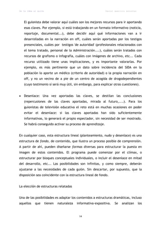 De la idea al guión                                            Daniel aparicio gonzález




    El guionista debe valorar aquí cuáles son los mejores recursos para ir aportando
    esas claves. Por ejemplo, si está trabajando en un formato informativo (noticia,
    reportaje, documental...), debe decidir aquí qué informaciones van a ir
    desarrolladas en la narración en off, cuáles serán aportadas por los testigos
    presenciales, cuáles por testigos 'de autoridad' (profesionales relacionados con
    el tema tratado, personal de la Administración....), cuáles serán tratados con
    recursos de grafismo o infografía, cuáles con imágenes de archivo, etc... Cada
    recurso utilizado tiene unas implicaciones, y es importante valorarlas. Por
    ejemplo, es más pertinente que un dato sobre incidencia del SIDA en la
    población lo aporte un médico (criterio de autoridad) o la propia narración en
    off, y no un vecino de a pie de un centro de acogida de drogodependientes
    (cuyo testimonio sí será muy útil, sin embargo, para explicar otras cuestiones).


   Desenlace: Una vez aportadas las claves, se destilan las conclusiones
    (repercusiones de las claves aportadas, mirada al futuro,....). Para los
    guionistas de televisión educativa el reto está en muchas ocasiones en poder
    evitar el desenlace: si las claves aportadas han sido suficientemente
    informativas, lo generará el propio espectador, sin necesidad de ser mostrado.
    Se habrá conseguido activar su proceso de aprendizaje.


En cualquier caso, esta estructura lineal (planteamiento, nudo y desenlace) es una
estructura de fondo, de contenido, que ilustra un proceso posible de comprensión.
A partir de ahí, pueden diseñarse formas diversas para estructurar la puesta en
imagen de estos contenidos. El programa puede comenzar por el clímax, o
estructurar por bloques conceptuales individuales, o incluir el desenlace en mitad
del desarrollo, etc... Las posibilidades son infinitas, y como siempre, deberán
ajustarse a las necesidades de cada guión. Sin descartar, por supuesto, que la
disposición sea coincidente con la estructura lineal de fondo.


La elección de estructuras relatadas


Una de las posibilidades es adaptar los contenidos a estructuras dramáticas, incluso
aquellos    que       tienen   naturaleza   informativa-expositiva.   Se   analizan       los


                                             14
 